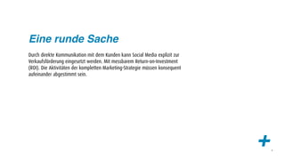 Eine runde Sache
Durch direkte Kommunikation mit dem Kunden kann Social Media explizit zur
Verkaufsförderung eingesetzt werden. Mit messbarem Return-on-Investment
(ROI). Die Aktivitäten der kompletten Marketing-Strategie müssen konsequent
aufeinander abgestimmt sein.




                                                                              +   6
 