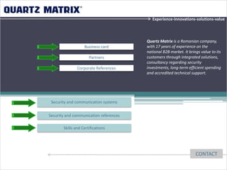 Experience-innovations-solutions-value




                                        Quartz Matrix is a Romanian company,
                   Business card        with 17 years of experience on the
                                        national B2B market. It brings value to its
                      Partners          customers through integrated solutions,
                                        consultancy regarding security
               Corporate References     investments, long-term efficient spending
                                        and accredited technical support.




 Security and communication systems


Security and communication references

       Skills and Certifications




                                                                    CONTACT
 