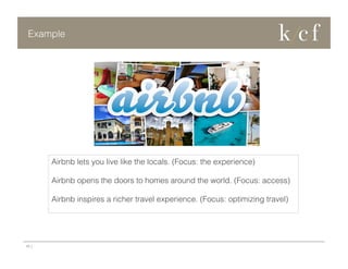Example

Airbnb lets you live like the locals. (Focus: the experience)
Airbnb opens the doors to homes around the world. (Focus: access)
Airbnb inspires a richer travel experience. (Focus: optimizing travel)

10 |

 