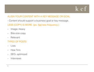 ALIGN YOUR CONTENT WITH A KEY MESSAGE OR GOAL
- Content should support a business goal or key message.
LESS (COPY) IS MORE. (ps. Not less frequency.)
-  Image- heavy
-  Bite-size copy
-  Relevant
TYPES OF POSTS
-  Lists
-  How To’s
-  SEO- optimized
-  Interviews

16 |

 