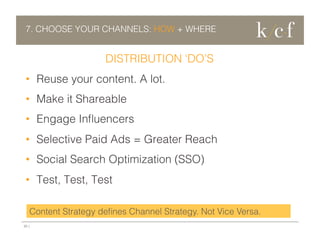 7. CHOOSE YOUR CHANNELS: HOW + WHERE

DISTRIBUTION ‘DO’S
•  Reuse your content. A lot.
•  Make it Shareable
•  Engage Inﬂuencers
•  Selective Paid Ads = Greater Reach
•  Social Search Optimization (SSO)
•  Test, Test, Test
Content Strategy deﬁnes Channel Strategy. Not Vice Versa.
20 |

 