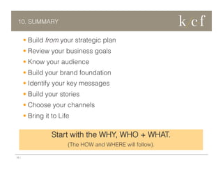 10. SUMMARY

•  Build from your strategic plan
•  Review your business goals
•  Know your audience
•  Build your brand foundation
•  Identify your key messages
•  Build your stories
•  Choose your channels
•  Bring it to Life

Start with the WHY, WHO + WHAT.
(The HOW and WHERE will follow).
23 |

 