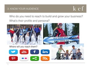 3. KNOW YOUR AUDIENCE

Who do you need to reach to build and grow your business?
What’s their proﬁle and persona?

Where will you reach them?

7 |

 
