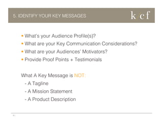 5. IDENTIFY YOUR KEY MESSAGES

•  What’s your Audience Proﬁle(s)?
•  What are your Key Communication Considerations?
•  What are your Audiences’ Motivators?
•  Provide Proof Points + Testimonials
What A Key Message is NOT:
- A Tagline
- A Mission Statement
- A Product Description

9 |

 