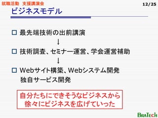 就職活動 支援講演会               12/25

  ビジネスモデル

    最先端技術の出前講演
           ↓
    技術調査、セミナー運営、学会運営補助
           ↓
    Webサイト構築、Webシステム開発
    独自サービス開発

    自分たちにできそうなビジネスから
     徐々にビジネスを広げていった
 