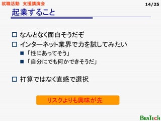 就職活動 支援講演会                14/25

  起業すること

    なんとなく面白そうだぞ
    インターネット業界で力を試してみたい
     「性にあってそう」
     「自分にでも何かできそうだ」


    打算ではなく直感で選択


             リスクよりも興味が先
 
