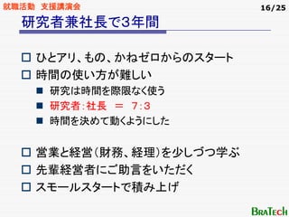 就職活動 支援講演会                16/25

  研究者兼社長で３年間

    ひとアリ、もの、かねゼロからのスタート
    時間の使い方が難しい
     研究は時間を際限なく使う
     研究者：社長 ＝ ７：３
     時間を決めて動くようにした


    営業と経営（財務、経理）を少しづつ学ぶ
    先輩経営者にご助言をいただく
    スモールスタートで積み上げ
 