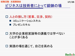 就職活動 支援講演会               17/25

  ビジネスは技術者にとって鍛錬の場

    人との接し方（営業、交渉、契約）
     コミュニケーションスキル
     プレゼンスキル


    大学の企業経営論等の講義では学べない
    ことが多くある

    実践の場を通じて、自己を高める
 