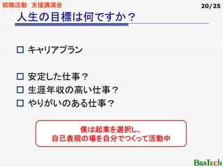 就職活動 支援講演会                  20/25

  人生の目標は何ですか？

    キャリアプラン

    安定した仕事？
    生涯年収の高い仕事？
    やりがいのある仕事？

            僕は起業を選択し、
        自己表現の場を自分でつくって活動中
 