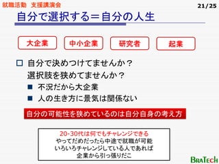 就職活動 支援講演会                           21/25

  自分で選択する＝自分の人生

    大企業      中小企業     研究者       起業

    自分で決めつけてませんか？
    選択肢を狭めてませんか？
     不況だから大企業
     人の生き方に景気は関係ない
    自分の可能性を狭めているのは自分自身の考え方

           20-30代は何でもチャレンジできる
          やってだめだったら中途で就職が可能
          いろいろチャレンジしている人であれば
                企業から引っ張りだこ
 