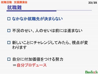 就職活動 支援講演会                  23/25

  就職難

    なかなか就職先が決まらない

    不況のせい、人のせいは前には進まない

    新しいことにチャレンジしてみたら、視点が変
    わります

    自分に付加価値をつける努力
    ＝自分プロデュース
 