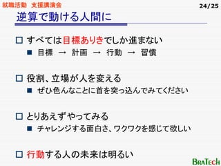 就職活動 支援講演会                    24/25

  逆算で動ける人間に

    すべては目標ありきでしか進まない
     目標 → 計画 → 行動 → 習慣


    役割、立場が人を変える
     ぜひ色んなことに首を突っ込んでみてください


    とりあえずやってみる
     チャレンジする面白さ、ワクワクを感じて欲しい


    行動する人の未来は明るい
 