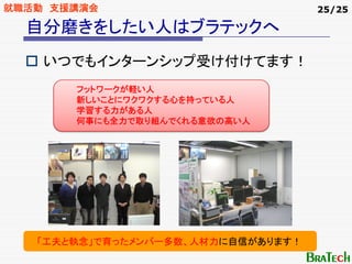 就職活動 支援講演会                          25/25

  自分磨きをしたい人はブラテックへ
    いつでもインターンシップ受け付けてます！
       フットワークが軽い人
       新しいことにワクワクする心を持っている人
       学習する力がある人
       何事にも全力で取り組んでくれる意欲の高い人




   「工夫と執念」で育ったメンバー多数、人材力に自信があります！
 