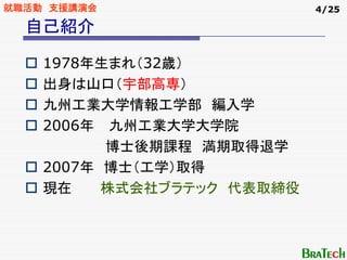 就職活動 支援講演会                  4/25

  自己紹介

    1978年生まれ（32歳）
    出身は山口（宇部高専）
    九州工業大学情報工学部 編入学
    2006年 九州工業大学大学院
          博士後期課程 満期取得退学
    2007年 博士（工学）取得
    現在    株式会社ブラテック 代表取締役
 