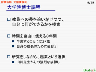 就職活動 支援講演会            8/25

  大学院博士課程

    教員への夢を追いかけつつ、
    自分に何ができるかを模索

    時間を自由に使える３年間
     卒業するころには27歳
     自身の成長のために使おう


    研究をしながら、起業という選択
     山川先生からの強烈な後押し
 