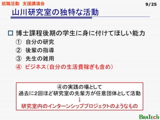 就職活動 支援講演会                      9/25

  山川研究室の独特な活動

   博士課程後期の学生に身に付けてほしい能力
   ①   自分の研究
   ②   後輩の指導
   ③   先生の雑用
   ④   ビジネス（自分の生活費稼ぎも含め）


           ④の実践の場として
   過去に２回ほど研究室の先輩方が任意団体として活動
               ↓
    研究室内のインターンシッププロジェクトのようなもの
 