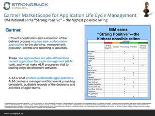 Gartner MarketScope for Application Life Cycle Management IBM Rational earns “Strong Positive” – the highest possible rating IBM earns  “ Strong Positive”―the highest possible rating The MarketScope is copyrighted November 11, 2010  by Gartner, Inc. and is reused with permission. The MarketScope is an evaluation of a marketplace at and for a specific time period.  It depicts Gartner's analysis of how certain vendors measure against criteria for that marketplace, as defined by Gartner. Gartner does not endorse any vendor, product or service depicted in the MarketScope, and does not advise technology users to select only those vendors with the highest rating. Gartner disclaims all warranties, express or implied, with respect to this research, including any warranties of merchantability or fitness for a particular purpose. The MarketScope graphic was published by Gartner, Inc. as part of a larger research note and should be evaluated in the context of the entire report.  The Gartner report is available upon request from IBM. Efficient coordination and automation of the delivery process  requires new, collaborative approaches  to the planning, measurement, execution, control and reporting of activities.  These  new approaches are what differentiate current application life cycle management (ALM)  tools, and what make ALM processes vital to leading-edge development activities.  ALM is what  enables sustainable agile practices.  ALM creates a management framework providing consistent, auditable records of the decisions and activities of agile teams.  