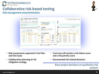 Collaborative risk based testing Risk management and prioritization Risk assessments captured in Test Plan and Test Cases Collaboration planning of risk mitigation strategy Test Case will contain a risk failure score and a risk priority score Documented risk related decisions Base project decisions on qualitative risk analysis 