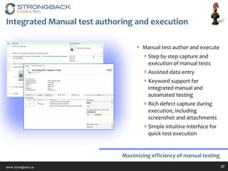Integrated Manual test authoring and execution Manual test author and execute Step by step capture and execution of manual tests Assisted data entry Keyword support for integrated manual and automated testing Rich defect capture during execution, including screenshot and attachments Simple intuitive interface for quick test execution Maximizing efficiency of manual testing 