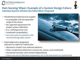 Rain Sensing Wiper: Example of a System Design Failure Individual Systems Worked,  B ut Failed When Integrated Windshield provided by local supplier Incompatible with the operation range of the sensor No captured requirement for proper system calibration  (i.e., verifying sensor and  windshield compatibility)  Cars were sent to customers with non-functioning wiper system Initial diagnostics designated  software as culprit for malfunction Mechanics couldn’t test software behavior Other components (electronic control unit, sensor, and windshield)  functioned normally when tested independently Failure was not of individual components, but in the interaction at a system level 