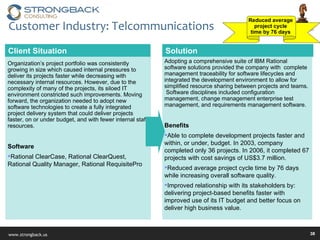 Customer Industry: Telcommunications Solution Client Situation Organization’s project portfolio was consistently growing in size which caused internal pressures to deliver its projects faster while decreasing with necessary internal resources. However, due to the complexity of many of the projects, its siloed IT environment constricted such improvements. Moving forward, the organization needed to adopt new software technologies to create a fully integrated project delivery system that could deliver projects faster, on or under budget, and with fewer internal staff resources. Software Rational ClearCase, Rational ClearQuest, Rational Quality Manager, Rational RequisitePro  Adopting a comprehensive suite of IBM Rational software solutions provided the company with  complete management traceability for software lifecycles and integrated the development environment to allow for simplified resource sharing between projects and teams.  Software disciplines included configuration management, change management enterprise test management, and requirements management software. Benefits Able to complete development projects faster and within, or under, budget. In 2003, company completed only 36 projects. In 2006, it completed 67 projects with cost savings of US$3.7 million.  Reduced average project cycle time by 76 days while increasing overall software quality. Improved relationship with its stakeholders by: delivering project-based benefits faster with improved use of its IT budget and better focus on deliver high business value. Reduced average  project cycle  time by 76 days  
