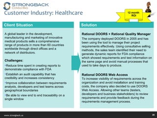 Customer Industry: Healthcare Solution Rational DOORS + Rational Quality Manager  The company deployed DOORS in 2005 and has been using the tool to manage their project requirements effectively. Using consultative selling methods, the sales team identified their need to generate dynamic reports for FDA compliance which showed requirements and test information on the same page and avoid manual processes that used to take days to produce. Rational DOORS Web Access  To increase visibility of requirements across the organization and avoid installation and training costs, the company also decided to use DOORS Web Access. Allowing other teams (testers, developers and business stakeholders) to review requirements and provide feedback during the requirements management process. Client Situation A global leader in the development, manufacturing and marketing of innovative medical products sells a comprehensive range of products in more than 60 countries worldwide through direct offices and a network of distributors.   Challenges: Reduce time spent in creating reports to demonstrate compliance with FDA Establish an audit capability that has credibility and increases consistency Improve collaboration between requirements analysts, developers and test teams across geographical boundaries Be able to view end to end traceability on a single window 12 month  ROI 