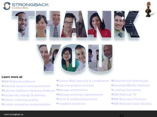 Learn more at: IBM Rational software Rational launch announcements Rational Software Delivery Platform Accelerate change & delivery Deliver enduring quality Enable enterprise modernization Rational trial downloads developerWorks Rational Leading Innovation IBM Rational TV IBM Business Partners IBM Rational Case Studies Ensure Web security & compliance Improve project success Manage architecture Manage evolving requirements Small & midsized business Targeted solutions 
