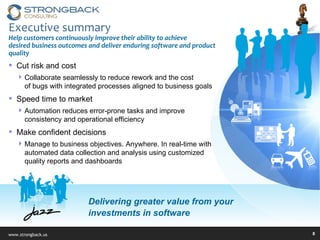Executive summary Help customers continuously improve their ability to achieve  desired business outcomes and deliver enduring software and product quality Cut risk and cost Collaborate seamlessly to reduce rework and the cost  of bugs with integrated processes aligned to business goals Speed time to market Automation reduces error-prone tasks and improve  consistency and operational efficiency Make confident decisions  Manage to business objectives. Anywhere. In real-time with automated data collection and analysis using customized quality reports and dashboards  Delivering greater value from your  investments in software 