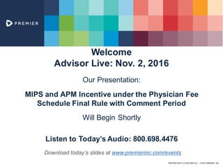 PROPRIETARY & CONFIDENTIAL – © 2016 PREMIER, INC.
Welcome
Advisor Live: Nov. 2, 2016
Our Presentation:
MIPS and APM Incentive under the Physician Fee
Schedule Final Rule with Comment Period
Will Begin Shortly
Listen to Today’s Audio: 800.698.4476
Download today’s slides at www.premierinc.com/events
 