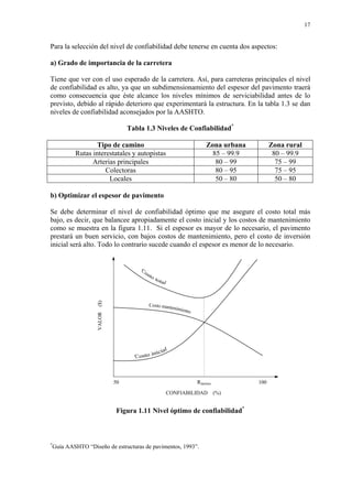 17
Para la selección del nivel de confiabilidad debe tenerse en cuenta dos aspectos:
a) Grado de importancia de la carretera
Tiene que ver con el uso esperado de la carretera. Así, para carreteras principales el nivel
de confiabilidad es alto, ya que un subdimensionamiento del espesor del pavimento traerá
como consecuencia que éste alcance los niveles mínimos de serviciabilidad antes de lo
previsto, debido al rápido deterioro que experimentará la estructura. En la tabla 1.3 se dan
niveles de confiabilidad aconsejados por la AASHTO.
Tabla 1.3 Niveles de Confiabilidad*
Tipo de camino Zona urbana Zona rural
Rutas interestatales y autopistas 85 – 99.9 80 – 99.9
Arterias principales 80 – 99 75 – 99
Colectoras 80 – 95 75 – 95
Locales 50 – 80 50 – 80
b) Optimizar el espesor de pavimento
Se debe determinar el nivel de confiabilidad óptimo que me asegure el costo total más
bajo, es decir, que balancee apropiadamente el costo inicial y los costos de mantenimiento
como se muestra en la figura 1.11. Si el espesor es mayor de lo necesario, el pavimento
prestará un buen servicio, con bajos costos de mantenimiento, pero el costo de inversión
inicial será alto. Todo lo contrario sucede cuando el espesor es menor de lo necesario.
Figura 1.11 Nivel óptimo de confiabilidad*
*
Guía AASHTO “Diseño de estructuras de pavimentos, 1993”.
VALOR($)
CONFIABILIDAD (%)
50 100Róptimo
 