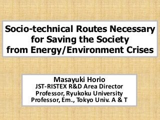 Socio-technical Routes Necessary
      for Saving the Society
from Energy/Environment Crises


            Masayuki Horio
      JST-RISTEX R&D Area Director
      Professor, Ryukoku University
     Professor, Em., Tokyo Univ. A & T
 