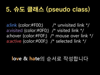5. 슈도 클래스 (pseudo class)

a:link {color:#F00;}       /* unvisited link */
a:visited {color:#0F0;}    /* visited link */
a:hover {color:#F0F;}     /* mouse over link */
a:active {color:#00F;}    /* selected link */


  love & hate의 순서로 작성합니다
 