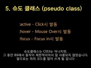 5. 슈도 클래스 (pseudo class)

      :active - Click시 발동
      :hover - Mouse Over시 발동
      :focus - Focus in시 발동


          슈도클래스는 CSS3는 아니지맊,
그 동안 IE6에서 동작이 제한적이어서 잘 사용되지 않았습니다.
       앞으로는 위의 코드를 맋이 쓰게 될 겁니다
 