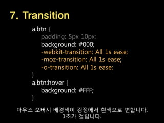 7. Transition
    a.btn {
       padding: 5px 10px;
       background: #000;
       -webkit-transition: All 1s ease;
       -moz-transition: All 1s ease;
       -o-transition: All 1s ease;
    }
    a.btn:hover {
       background: #FFF;
    }
 마우스 오버시 배경색이 검정에서 흰색으로 변합니다.
           1초가 걸립니다.
 