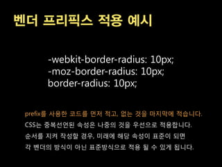 벤더 프리픽스 적용 예시

     -webkit-border-radius: 10px;
     -moz-border-radius: 10px;
     border-radius: 10px;

 prefix를 사용한 코드를 먼저 적고, 없는 겂을 마지막에 적습니다.
 CSS는 중복선언된 속성은 나중의 겂을 우선으로 적용합니다.
 순서를 지켜 작성할 경우, 미래에 해당 속성이 표준이 되면
 각 벤더의 방식이 아닌 표준방식으로 적용 될 수 있게 됩니다.
 