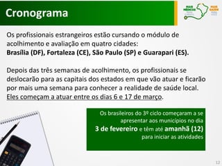 Cronograma
Os profissionais estrangeiros estão cursando o módulo de
acolhimento e avaliação em quatro cidades:
Brasília (DF), Fortaleza (CE), São Paulo (SP) e Guarapari (ES).
Depois das três semanas de acolhimento, os profissionais se
deslocarão para as capitais dos estados em que vão atuar e ficarão
por mais uma semana para conhecer a realidade de saúde local.
Eles começam a atuar entre os dias 6 e 17 de março.
12
Os brasileiros do 3º ciclo começaram a se
apresentar aos municípios no dia
3 de fevereiro e têm até amanhã (12)
para iniciar as atividades
 