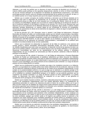 Jueves 11 de febrero de 2016 DIARIO OFICIAL (Segunda Sección) 7
asignarse, y por ende, los partidos que no alcancen el mayor porcentaje de diputados por el principio de
mayoría relativa puede participar en las siguientes designaciones; además, la norma no limita la posibilidad
de que las minorías participen en la asignación de diputados de representación proporcional, y que dichos
porcentajes permiten advertir cuál es la verdadera representatividad de los partidos en la elección, es decir, si
en realidad cuentan con el rango requerido para que se les asignen diputados por ese principio.
Señalan que no existen conceptos de invalidez tendientes a demostrar que la fórmula adoptada por la
legislatura local para la asignación de diputaciones por el principio de representación proporcional es
inconstitucional porque se aleja de los fines buscados por el constituyente federal, motivo por el cual no
es contraria a la Carta Magna; agregan que no se toma en cuenta lo dispuesto por el artículo 35, fracción IV,
de la Constitución poblana, el cual replica lo indicado en los artículos 16 y 318 de la ley Electoral local, que
disponen que si en la aplicación de los diferentes elementos de asignación, algún partido o coalición hubiere
alcanzado veintiséis diputaciones, su votación dejará de ser considerada al momento de completarlas,
rehaciendo las operaciones de cálculo de los elementos de asignación a efecto de seguir la repartición de las
diputaciones restantes.
5. Que los artículos 157 y 201, Quinquies, inciso c), párrafo 2, del Código de Instituciones y Procesos
Electorales del Estado de Puebla, son constitucionales, puesto que son idóneos, proporcionales y razonables;
agregan que el concepto de invalidez correspondiente debe ser desestimado, ya que se basa en un supuesto
diferente al previsto en los preceptos impugnados, puesto que se ejemplifica con la resolución del recurso de
reconsideración SUP-REC-52/2015, el cual no tiene relación con la hipótesis en estudio; de modo que, la
supuesta carencia de los elementos de idoneidad, proporcionalidad y razonabilidad no se justifican para
acreditar la inconstitucionalidad de las normas cuestionadas.
Indican que la pretensión de obstaculizar la regulación de las faltas de asistencia a las sesiones del
consejo general y demás autoridades administrativas electorales locales, así como la implementación
de medidas disciplinarias para evitar actos que boicoteen el desarrollo normal de las sesiones de éstos, por
parte de los partidos políticos, ocasionaría un evidente perjuicio para que tengan verificativo, lo que generaría
situaciones incontrolables por parte de los representantes de los partidos políticos o candidatos
independientes, los que no pudieran ser sancionados por falta de atención, asistencia o falta de interés de
participar en las sesiones.
6. Que el artículo 201 Bis, párrafo 5, fracciones I y II, del Código de Instituciones y Procesos Electorales
del Estado de Puebla son constitucionales, al establecer válidamente que deben renunciar los militantes,
afiliados o equivalentes al partido político para estar en aptitud de registrarse como candidatos independientes
a un cargo de elección popular, en un plazo determinado, lo que es acorde con lo dispuesto en el numeral 35,
fracción II, de la Carta Magna, que prevé el derecho de los ciudadanos para contender a un cargo de elección
popular de forma independiente a un partido.
Indican que es constitucional la porción normativa que exige a los ciudadanos renunciar a su militancia,
afiliación o su equivalente de un partido político doce meses anteriores al día de la elección, dado que se trata
de una restricción justificada al derecho fundamental de ser votado de los candidatos independientes, ya que
cumple con la proporcionalidad conforme a la cual se exige que la restricción a un derecho persiga un fin
legítimo apoyado en la constitución; agregan que la restricción impuesta al derecho fundamental de ser votado
en la modalidad de candidato independiente persigue un fin legítimo, ya que pretende garantizar que los
ciudadanos que decidan postularse a un cargo de elección popular en forma independiente a un partido
político, se desvinculen con cierta anticipación de cualquiera en el que militen, lo que garantiza el
cumplimiento del fin perseguido por la Carta Magna.
Añaden que la medida impuesta es idónea, necesaria y adecuada porque busca inhibir que los ciudadanos
acudan a las candidaturas independientes como una medida alternativa debido a la insatisfacción de
expectativas personales en cuanto a las relaciones de poder al interior de un partido político, por lo que el
plazo de doce meses que se establece de ninguna forma puede estimarse excesivo o desproporcionado, ya
que tiende a garantizar que la decisión del ciudadano de contender como candidato independiente se adopte
sin importar las circunstancias o cuestiones ajenas a su convicción.
En relación con el artículo 201 Bis, párrafo 5, fracciones I y II, del Código de Instituciones y Procesos
Electorales del Estado de Puebla, indica que constituye una restricción proporcionada y constitucional, dado
que el derecho de los ciudadanos para postularse como candidatos independientes, si bien constituye una
modalidad del derecho a ser votado, lo cierto es que no los exime de ser tratados en la misma medida en que
los otros candidatos; agregan que también existe un fin legítimo que justifica imponer la restricción a los
ciudadanos que hayan participado como candidatos postulados por partido político en candidatura común o
coalición en el proceso electoral federal o local inmediato anterior, ya que las candidaturas independientes
constituyen una alternativa a la de los partidos políticos; de modo que, el hecho de haber formado parte de un
instituto político puede afectar la finalidad constitucional de la figura del candidato independiente.
Añaden que no se trata de una restricción impuesta sólo a los candidatos independientes, sino también a
los postulados por partidos políticos, lo que es acorde con los principios de igualdad y no discriminación
tutelados por el artículo 1, párrafos primero y último, de la Carta Magna.
 