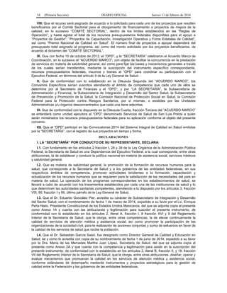 34 (Primera Sección) DIARIO OFICIAL Jueves 11 de febrero de 2016
VIII. Que el recurso será asignado de acuerdo a lo solicitado para cada uno de los proyectos que resulten
beneficiarios por el Comité Sectorial para el otorgamiento de financiamiento a proyectos de mejora de la
calidad, en lo sucesivo “COMITÉ SECTORIAL”, dentro de los límites establecidos en las “Reglas de
Operación”, y hasta agotar el total de los recursos presupuestarios federales disponibles para el apoyo a
“Proyectos de Gestión”, “Proyectos de Capacitación, Investigación Operativa y Foros Estatales de Calidad”,
así como “Premio Nacional de Calidad en Salud”. El número final de proyectos a apoyar dependerá del
presupuesto total asignado al programa, así como del monto solicitado por los proyectos beneficiarios, de
acuerdo al dictamen del “COMITÉ SECTORIAL”.
IX. Que con fecha 10 de octubre de 2012, el “OPD”, y la “SECRETARÍA” celebraron el Acuerdo Marco de
Coordinación, en lo sucesivo el “ACUERDO MARCO”, con objeto de facilitar la concurrencia en la prestación
de servicios en materia de salubridad general, así como para fijar las bases y mecanismos generales a través
de los cuales serían transferidos, mediante la suscripción del instrumento específico correspondiente,
recursos presupuestarios federales, insumos y bienes al “OPD” para coordinar su participación con el
Ejecutivo Federal, en términos del artículo 9 de la Ley General de Salud.
X. Que de conformidad con lo establecido en la Cláusula Segunda del “ACUERDO MARCO”, los
Convenios Específicos serían suscritos atendiendo al ámbito de competencia que cada uno de ellos se
determine por el Secretario de Finanzas y el “OPD”; y por “LA SECRETARÍA”, la Subsecretaría de
Administración y Finanzas, la Subsecretaría de Integración y Desarrollo del Sector Salud, la Subsecretaría
de Prevención y Promoción de la Salud, la Comisión Nacional de Protección Social en Salud, la Comisión
Federal para la Protección contra Riesgos Sanitarios, por sí mismas, o asistidas por las Unidades
Administrativas y/u órganos desconcentrados que cada una tiene adscritas.
XI. Que de conformidad con lo dispuesto en la Cláusula Cuarta, fracción Tercera del “ACUERDO MARCO”
se entenderá como unidad ejecutora al “OPD” denominado Servicios de Salud de San Luis Potosí a quien
serán ministrados los recursos presupuestarios federales para su aplicación conforme al objeto del presente
convenio.
XII. Que el “OPD” participó en las Convocatorias 2014 del Sistema Integral de Calidad en Salud emitidas
por la “SECRETARÍA”, con el registro de sus proyectos en tiempo y forma.
DECLARACIONES
I. LA “SECRETARÍA” POR CONDUCTO DE SU REPRESENTANTE, DECLARA:
I.1. Con fundamento en los artículos 2 fracción I, 26 y 39 de la Ley Orgánica de la Administración Pública
Federal, la Secretaría de Salud es una Dependencia del Ejecutivo Federal, a la cual corresponde, entre otras
atribuciones, la de establecer y conducir la política nacional en materia de asistencia social, servicios médicos
y salubridad general.
I.2. Que es materia de salubridad general, la promoción de la formación de recursos humanos para la
salud; que corresponde a la Secretaría de Salud y a los gobiernos de las entidades federativas, en sus
respectivos ámbitos de competencia, promover actividades tendientes a la formación, capacitación y
actualización de los recursos humanos que se requieren para la satisfacción de las necesidades del país en
materia de salud. La operación de los programas correspondientes en los establecimientos de salud, se
llevará a cabo de acuerdo con los lineamientos establecidos por cada una de las instituciones de salud y lo
que determinen las autoridades sanitarias competentes, atendiendo a lo dispuesto por los artículos 3, fracción
VIII, 90, fracción I y 95, último párrafo de la Ley General de Salud.
I.3. Que el Dr. Eduardo González Pier, acredita su carácter de Subsecretario de Integración y Desarrollo
del Sector Salud, con el nombramiento de fecha 1 de marzo de 2014, expedido a su favor por el Lic. Enrique
Peña Nieto, Presidente Constitucional de los Estados Unidos Mexicanos, del que se adjunta copia al presente
como Anexo 1A y cuenta con las atribuciones y legitimación para suscribir el presente instrumento, de
conformidad con lo establecido en los artículos 2, literal A, fracción I, 8 fracción XVI y 9 del Reglamento
Interior de la Secretaría de Salud, que le otorga, entre otras competencias, la de elevar continuamente la
calidad de servicios de atención médica y asistencia social; así como promover la participación de las
organizaciones de la sociedad civil, para la realización de acciones conjuntas y suma de esfuerzos en favor de
la calidad de los servicios de salud que recibe la población.
I.4. Que el Dr. Sebastián García Saisó, fue designado como Director General de Calidad y Educación en
Salud, tal y como lo acredita con copia de su nombramiento de fecha 1 de junio de 2014, expedido a su favor
por la Dra. María de las Mercedes Martha Juan López, Secretaria de Salud, del que se adjunta copia al
presente como Anexo 2A y que cuenta con la competencia y legitimación para asistir en la suscripción del
presente instrumento, de conformidad con lo establecido en los artículos 2, literal B, fracción II, y 18, fracción
VII del Reglamento Interior de la Secretaría de Salud, que le otorga, entre otras atribuciones, diseñar, operar y
evaluar mecanismos que promuevan la calidad en los servicios de atención médica y asistencia social,
conforme estándares de desempeño mediante instrumentos y proyectos estratégicos para la gestión de
calidad entre la Federación y los gobiernos de las entidades federativas.
 