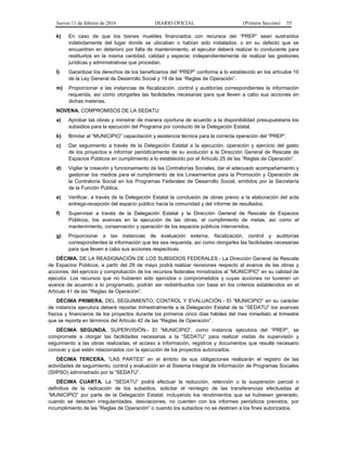 Jueves 11 de febrero de 2016 DIARIO OFICIAL (Primera Sección) 55
k) En caso de que los bienes muebles financiados con recursos del “PREP” sean sustraídos
indebidamente del lugar donde se ubicaban o habían sido instalados, o en su defecto que se
encuentren en deterioro por falta de mantenimiento, el ejecutor deberá realizar lo conducente para
restituirlos en la misma cantidad, calidad y especie; independientemente de realizar las gestiones
jurídicas y administrativas que procedan.
l) Garantizar los derechos de los beneficiarios del “PREP” conforme a lo establecido en los artículos 10
de la Ley General de Desarrollo Social y 19 de las “Reglas de Operación”.
m) Proporcionar a las instancias de fiscalización, control y auditorías correspondientes la información
requerida, así como otorgarles las facilidades necesarias para que lleven a cabo sus acciones en
dichas materias.
NOVENA. COMPROMISOS DE LA SEDATU:
a) Aprobar las obras y ministrar de manera oportuna de acuerdo a la disponibilidad presupuestaria los
subsidios para la ejecución del Programa por conducto de la Delegación Estatal.
b) Brindar al “MUNICIPIO” capacitación y asistencia técnica para la correcta operación del “PREP”.
c) Dar seguimiento a través de la Delegación Estatal a la ejecución, operación y ejercicio del gasto
de los proyectos e informar periódicamente de su evolución a la Dirección General de Rescate de
Espacios Públicos en cumplimiento a lo establecido por el Artículo 25 de las “Reglas de Operación”.
d) Vigilar la creación y funcionamiento de las Contralorías Sociales, dar el adecuado acompañamiento y
gestionar los medios para el cumplimiento de los Lineamientos para la Promoción y Operación de
la Contraloría Social en los Programas Federales de Desarrollo Social, emitidos por la Secretaría
de la Función Pública.
e) Verificar, a través de la Delegación Estatal la conclusión de obras previo a la elaboración del acta
entrega-recepción del espacio público hacia la comunidad y del informe de resultados.
f) Supervisar a través de la Delegación Estatal y la Dirección General de Rescate de Espacios
Públicos, los avances en la ejecución de las obras, el cumplimiento de metas, así como el
mantenimiento, conservación y operación de los espacios públicos intervenidos.
g) Proporcionar a las instancias de evaluación externa, fiscalización, control y auditorías
correspondientes la información que les sea requerida, así como otorgarles las facilidades necesarias
para que lleven a cabo sus acciones respectivas.
DÉCIMA. DE LA REASIGNACIÓN DE LOS SUBSIDIOS FEDERALES.- La Dirección General de Rescate
de Espacios Públicos, a partir del 29 de mayo podrá realizar revisiones respecto al avance de las obras y
acciones, del ejercicio y comprobación de los recursos federales ministrados al “MUNICIPIO” en su calidad de
ejecutor. Los recursos que no hubieren sido ejercidos o comprometidos y cuyas acciones no tuvieren un
avance de acuerdo a lo programado, podrán ser redistribuidos con base en los criterios establecidos en el
Artículo 41 de las “Reglas de Operación”.
DÉCIMA PRIMERA. DEL SEGUIMIENTO, CONTROL Y EVALUACIÓN.- El “MUNICIPIO” en su carácter
de instancia ejecutora deberá reportar trimestralmente a la Delegación Estatal de la “SEDATU” los avances
físicos y financieros de los proyectos durante los primeros cinco días hábiles del mes inmediato al trimestre
que se reporta en términos del Artículo 42 de las “Reglas de Operación”.
DÉCIMA SEGUNDA. SUPERVISIÓN.- El “MUNICIPIO”, como instancia ejecutora del “PREP”, se
compromete a otorgar las facilidades necesarias a la “SEDATU” para realizar visitas de supervisión y
seguimiento a las obras realizadas, el acceso a información, registros y documentos que resulte necesario
conocer y que estén relacionados con la ejecución de los proyectos autorizados.
DÉCIMA TERCERA. “LAS PARTES” en el ámbito de sus obligaciones realizarán el registro de las
actividades de seguimiento, control y evaluación en el Sistema Integral de Información de Programas Sociales
(SIIPSO) administrado por la “SEDATU”.
DÉCIMA CUARTA. La “SEDATU” podrá efectuar la reducción, retención o la suspensión parcial o
definitiva de la radicación de los subsidios, solicitar el reintegro de las transferencias efectuadas al
“MUNICIPIO” por parte de la Delegación Estatal, incluyendo los rendimientos que se hubiesen generado,
cuando se detecten irregularidades, desviaciones, no cuenten con los informes periódicos previstos, por
incumplimiento de las “Reglas de Operación” o cuando los subsidios no se destinen a los fines autorizados.
 