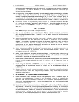76 (Primera Sección) DIARIO OFICIAL Jueves 11 de febrero de 2016
de los objetivos de la planeación nacional; y planeen de manera conjunta las acciones a realizarse
por la Federación y los Estados. En todos los casos se deberá considerar la participación que
corresponda a los municipios.
VIII. El Decreto por el que se establece el Sistema Nacional para la Cruzada Contra el Hambre, publicado
en el Diario Oficial de la Federación el 22 de enero de 2013, dispone que los Programas del
Gobierno Federal podrán apoyar en la instrumentación de la Cruzada Contra el Hambre, la cual es
una estrategia de inclusión y bienestar social. De igual manera se observarán las directrices
marcadas por la Comisión Intersecretarial para la Prevención Social de la Violencia y la Delincuencia.
IX. La Dirección General de Programación y Presupuestación de la “SEDATU” mediante Oficio No.
IV– 410-004119, fechado a 18 de diciembre de 2014, comunicó a la Dirección General de Rescate de
Espacios Públicos de la “SEDATU” el monto de los subsidios autorizados al “PREP” para el ejercicio
fiscal 2015.
DECLARACIONES
I. De la “SEDATU”, por conducto de sus representantes:
I.1. Que es una dependencia de la Administración Pública Federal Centralizada, en términos
de lo establecido en los artículos 1, 2, fracción I y 26 de la Ley Orgánica de la Administración
Pública Federal.
I.2. Que conforme a las atribuciones contenidas en el Artículo 41 de la Ley Orgánica de la Administración
Pública Federal, tiene entre otras atribuciones, la de impulsar, en coordinación con las autoridades
estatales y municipales, la formulación de políticas que armonicen el desarrollo urbano con criterios
uniformes respecto de la planeación, control y crecimiento con calidad de las ciudades y zonas
metropolitanas del país, además de los centros de población en general, así como su respectiva
infraestructura de comunicaciones y de servicios.
I.3. Que el Subsecretario de Desarrollo Urbano y Vivienda cuenta con las facultades para celebrar el
presente instrumento legal, de conformidad con lo dispuesto en los artículos 7, fracción X y 9
del Reglamento Interior de la “SEDATU”.
I.4. Que la Oficial Mayor de la Secretaría de Desarrollo Agrario, Territorial y Urbano, cuenta con las
facultades para celebrar el presente instrumento legal, en términos de lo establecido en el Artículo 7,
fracción X y 11 fracción XX del Reglamento Interior de la “SEDATU”.
I.5. Que el Director General de Rescate de Espacios Públicos cuenta con las facultades para celebrar el
presente instrumento legal, de acuerdo al Artículo 13, fracción III y 24 del Reglamento Interior de
la “SEDATU”.
I.6. Que la Delegación Estatal de la “SEDATU”, cuenta con las atribuciones para celebrar el presente
instrumento legal, en términos del Artículo 35, fracción III y 36 del Reglamento Interior de
la “SEDATU”.
I.7. Que para efectos del presente instrumento, señala su domicilio el ubicado en Avenida Constituyentes
número 1070, Colonia Lomas Altas, Delegación Miguel Hidalgo, Código Postal 11950, en la Ciudad
de México, Distrito Federal.
II. Del “MUNICIPIO”, por conducto de sus representantes que:
II.1. Que es una entidad pública legalmente instituida, con personalidad jurídica y patrimonio propio, de
acuerdo al orden establecido por el Artículo 115 de la Constitución Política de los Estados Unidos
Mexicanos; 106, 107 y demás relativos y aplicables de la Constitución Política del Estado Libre y
Soberano de Guanajuato y el artículo 2 y demás relativos y aplicables de la Ley Orgánica Municipal
para el Estado de Guanajuato.
II.2. Que conforme a las atribuciones contenidas en el Artículo 117 de la Constitución Política del Estado
de Guanajuato y 76 de la Ley Orgánica Municipal para el Estado de Guanajuato , el Ayuntamiento,
en la esfera de su competencia y de conformidad con las disposiciones aplicables, mantendrán con
las partes integrantes de la federación, una relación de colaboración mutua para el desarrollo político,
económico, social y cultural del país; además, ejercerán de manera coordinada las facultades
concurrentes con la Federación o el Estado en los términos establecidos por las Leyes.
 