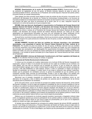 Jueves 11 de febrero de 2016 DIARIO OFICIAL (Segunda Sección) 3
NOVENO. Desechamiento de la acción de inconstitucionalidad 97/2015. Posteriormente, por auto
de veintiocho de septiembre de dos mil quince, el Ministro instructor desechó de plano la acción de
inconstitucionalidad 97/2015, promovida por el Presidente del Comité Ejecutivo Nacional del partido político
Encuentro Social, por resultar extemporánea.
Cabe agregar que dicho proveído causó estado el cuatro de octubre de dos mil quince, de acuerdo con la
certificación del Secretario de la Sección de Trámite de Controversias Constitucionales y de Acciones de
Inconstitucionalidad de la Subsecretaría General de Acuerdos de esta Suprema Corte, en la que se da cuenta
del cómputo del plazo que tenía el promovente de la acción para en su caso, interponer recurso de
reclamación en contra del acuerdo por el que se desechó ésta.
DÉCIMO. Auto que tiene por desahogado el requerimiento a la Presidenta del Consejo General del
Instituto Electoral del Estado de Puebla y del Secretario del Consejo General del Instituto Nacional
Electoral. Mediante acuerdo de veintiocho de septiembre de dos mil quince, el Ministro instructor tuvo por
agregados los oficios y anexos de la Presidenta del Consejo General del Instituto Electoral del Estado de
Puebla y del Secretario del Consejo General del Instituto Nacional Electoral, por medio de los cuales
desahogaron los requerimientos formulados; así como tuvo por exhibidas las copias certificadas de los
Estatutos de los partidos políticos actores, las certificaciones de sus registros vigentes y de sus dirigentes.
De igual forma, la primera de esas autoridades, informó que el próximo proceso electoral en el Estado de
Puebla, se iniciará en la cuarta semana de noviembre de dos mil quince, es decir, del veintitrés al veintinueve
de ese mes y año.
DÉCIMO PRIMERO. Acuerdo que tiene por rendidos los informes requeridos a las autoridades
demandadas y por presentada la opinión del Tribunal Federal Electoral del Poder Judicial de la
Federación. Por acuerdo de cinco de octubre de dos mil quince, el Ministro instructor tuvo por rendidos
los informes requeridos a los Poderes Ejecutivo y Legislativo del Estado de Puebla, así como exhibidas las
documentales que acompañaron; por desahogados los requerimientos formulados al Poder Legislativo del
Estado de Puebla, así como por exhibidas las copias certificadas de los antecedentes legislativos del Decreto
impugnado; y por rendida la opinión formulada por la Sala Superior del Tribunal Electoral del Poder Judicial
de la Federación.
DÉCIMO SEGUNDO. Informes del Gobernador Constitucional y del Poder Legislativo del Estado de
Puebla. En los referidos informes se adujo en síntesis, lo siguiente:
I. Demanda del Partido Revolucionario Institucional.
1. Indican que los conceptos de invalidez relacionados con el artículo 58 Bis del Decreto impugnado son
inoperantes, porque en éstos no se precisan las razones por las cuales se considera que es contrario a la
Carta Magna, sino que sólo se menciona que el precepto es confuso, lo que no puede ser motivo de
inconstitucionalidad; agregan que el citado numeral regula la calidad de un partido para aprobar candidaturas
comunes y ello está establecido en cada estatuto; empero, si éste no contempla un órgano que tenga la
facultad de aprobarlas, por analogía, lo puede hacer el que tenga la atribución para aprobar coaliciones,
añaden que la postulación de candidatos comunes no genera la posibilidad de que los partidos que los
consientan inscriban listas comunes de plurinominales; aunado a que la regla obliga a los partidos que
postulen ese tipo de candidatos a inscribir sus propias listas por el principio de representación proporcional.
Mencionan que el precepto impugnado es constitucional, dado que la candidatura común es una
alternativa de la segunda y dota al sistema de partidos con opciones para la conformación de las formas
asociativas para la postulación de candidatos.
2. Por otra parte indican, que es infundado el concepto de invalidez respecto del artículo 62, primer párrafo
del Decreto combatido, ya que la regla que establece la posibilidad de que el convenio mediante el cual se
constituya una coalición se presenta hasta la fecha que inicia el periodo de precampaña de la elección de que
se trata es constitucional, porque en el artículo segundo transitorio del Decreto por el que se reforman,
adicionan y derogan diversas disposiciones de la Constitución Política de los Estados Unidos Mexicanos, en
materia política-electoral, publicado en el Diario Oficial de la Federación el diez de febrero de dos mil catorce,
en el inciso f), del numeral 2, establece que el sistema de participación de los partidos políticos a través de las
coaliciones se podrá solicitar hasta la fecha en que inicie la etapa de precampañas.
Refieren que con fundamento en el artículo segundo transitorio mencionado, el legislador ordinario debe
emitir una legislación general que prevea la participación de los partidos políticos a través de las coaliciones,
lo que podrá hacer hasta la fecha en que inicia la etapa de precampañas; por lo que si en la legislación
poblana se adoptó esa regla, está apegada a la Carta Magna.
3. Señalan que se deben desestimar los conceptos de invalidez respecto del artículo 200 BIS, apartado B,
fracción II del Código de Instituciones y Procesos Electorales del Estado de Puebla, porque la regla sobre la
duración del periodo de precampaña es constitucional, ya que el plazo está dentro de los mínimos y máximos
establecidos en el artículo 116 de la Carta Magna, que dispone que las precampañas no podrán durar más de
 