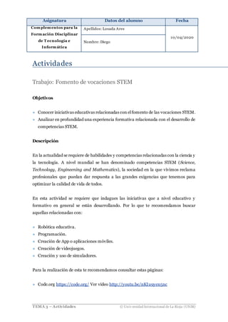 Asignatura Datos del alumno Fecha
Complementos para la
Formación Disciplinar
de T ecnología e
Informática
Apellidos: Losada Ares
10/04/2020
Nombre: Diego
TEMA 3 – Actividades © Univ ersidad Internacional de La Rioja (UNIR)
Actividades
Trabajo: Fomento de vocaciones STEM
Objetivos
» Conocer iniciativas educativas relacionadas con el fomento de las vocaciones STEM.
» Analizar en profundidad una experiencia formativa relacionada con el desarrollo de
competencias STEM.
Descripción
En la actualidad se requiere de habilidades y competencias relacionadas con la ciencia y
la tecnología. A nivel mundial se han denominado competencias STEM (Science,
Technology, Engineening and Mathematics), la sociedad en la que vivimos reclama
profesionales que puedan dar respuesta a las grandes exigencias que tenemos para
optimizar la calidad de vida de todos.
En esta actividad se requiere que indagues las iniciativas que a nivel educativo y
formativo en general se están desarrollando. Por lo que te recomendamos buscar
aquellas relacionadas con:
» Robótica educativa.
» Programación.
» Creación de App o aplicaciones móviles.
» Creación de videojuegos.
» Creación y uso de simuladores.
Para la realización de esta te recomendamos consultar estas páginas:
» Code.org https://code.org/ Ver vídeo http://youtu.be/nKIu9yen5nc
 