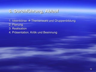 6. Durchführung, Ablauf

1. Ideenbörse  Themenwahl und Gruppenbildung
2. Planung
3. Realisation
4. Präsentation, Kritik und Besinnung




                                                10
 