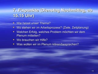 7. Fixpunkte (Dienstag Nachmittag, ab
15.15 Uhr)
 Wie heisst unser Thema?
 Wo stehen wir im Arbeitsprozess? (Ziele, Zeitplanung)
 Welchen Erfolg, welches Problem möchten wir dem
  Plenum mitteilen?
 Wo brauchen wir Hilfe?
 Was wollen wir im Plenum klären/besprechen?




                                                          11
 