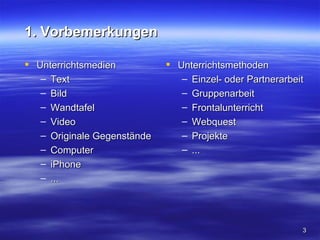 1. Vorbemerkungen

 Unterrichtsmedien           Unterrichtsmethoden
   – Text                       – Einzel- oder Partnerarbeit
   – Bild                       – Gruppenarbeit
   – Wandtafel                  – Frontalunterricht
   – Video                      – Webquest
   – Originale Gegenstände      – Projekte
   – Computer                   – ...
   – iPhone
   – ...




                                                           3
 