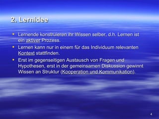 2. Lernidee
 Lernende konstruieren ihr Wissen selber, d.h. Lernen ist
  ein aktiver Prozess.
 Lernen kann nur in einem für das Individuum relevanten
  Kontext stattfinden.
 Erst im gegenseitigen Austausch von Fragen und
  Hypothesen, erst in der gemeinsamen Diskussion gewinnt
  Wissen an Struktur (Kooperation und Kommunikation).




                                                             4
 