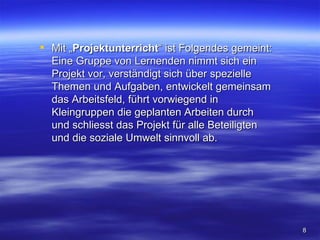  Mit „Projektunterricht“ ist Folgendes gemeint:
  Eine Gruppe von Lernenden nimmt sich ein
  Projekt vor, verständigt sich über spezielle
  Themen und Aufgaben, entwickelt gemeinsam
  das Arbeitsfeld, führt vorwiegend in
  Kleingruppen die geplanten Arbeiten durch
  und schliesst das Projekt für alle Beteiligten
  und die soziale Umwelt sinnvoll ab.




                                                   8
 