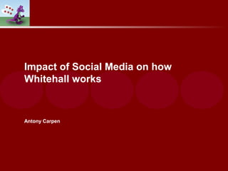 Impact of Social Media on how
Whitehall works
Antony Carpen
 