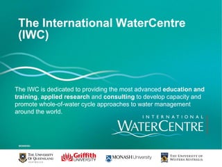 The International WaterCentre
 (IWC)



The IWC is dedicated to providing the most advanced education and
training, applied research and consulting to develop capacity and
promote whole-of-water cycle approaches to water management
around the world.
 