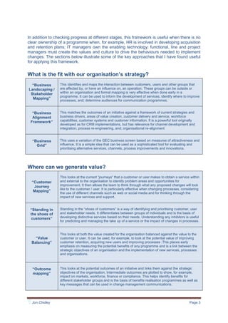 Companies find their employees and culture, not complex technology, is a major barrier to changing their operations.We often don’t build in this perspective early enough, or at all. When we do, it may challenge the way things are done, but mostly the outcome is faster development, lower overall costs, financial improvement, and increased take up of solutions. Accruing benefits earlier make this approach cost neutral, at the very least.<br />A framework for building in the people perspective<br />I’ve worked in several areas: marketing and business strategy, design and launch of new services; developing digital channels; improving business processes; managing change, and; customer relationship management. I’ve found that the framework below is useful for designing and managing developments from the “people & need” perspective.<br />In addition to checking progress at different stages, this framework is useful when there is no clear ownership of a programme when, for example, HR is involved in developing acquisition and retention plans; IT managers own the enabling technology; functional, line and project managers must create the values and culture to drive the behaviours needed to implement changes. The sections below illustrate some of the key approaches that I have found useful for applying this framework.<br />What is the fit with our organisation’s strategy?<br />“Business Landscaping / Stakeholder Mapping”This identifies and maps the interaction between customers, users and other groups that are affected by, or have an influence on, an operation. These groups can be outside or within an organisation and formal mapping is very effective when done early in a programme. It can be used to inform the development of services; identify where to improve processes, and; determine audiences for communication programmes.“Business  Alignment Framework”This matches the outcomes of an initiative against a framework of current strategies and business drivers, areas of value creation, customer delivery and service, workforce capabilities, customer systems and customer information. It is a powerful tool originally  developed as for CRM implementations, but has relevance for channel development and integration; process re-engineering, and; organisational re-alignment“Business Grid”This uses a variation of the GEC business screen based on measures of attractiveness and influence. It is a simple idea that can be used as a sophisticated tool for evaluating and prioritising alternative services, channels, process improvements and innovations.<br />Where can we generate value?<br />“Customer Journey Mapping”This looks at the current “journeys” that a customer or user makes to obtain a service within and external to the organisation to identify problem areas and opportunities for improvement. It then allows the team to think through what any proposed changes will look like to the customer / user. It is particularly effective when changing processes, considering the use of different channels such as web or social media and for thinking through the impact of new services and support.“Standing in the shoes of customers”Standing in the “shoes of customers” is a way of identifying and prioritising customer, user and stakeholder needs. It differentiates between groups of individuals and is the basis of developing distinctive services based on their needs. Understanding any inhibitors is useful for predicting and managing the take up of a service or the impact of changes in processes.“Value Balancing”This looks at both the value created for the organisation balanced against the value to the customer or user. It can be used, for example, to look at the potential value of improving customer retention, acquiring new users and improving processes .This places early emphasis on measuring the potential benefits of any programme and is a link between the strategic objectives of an organisation and the implementation of new services, processes and organisations.“Outcome mapping”This looks at the potential outcomes of an initiative and links them against the strategic objectives of the organisation. Intermediate outcomes are plotted to show, for example, impact on markets, workforce, finance or compliance. This helps identify benefits for different stakeholder groups and is the basis of benefits realisation programmes as well as key messages that can be used in change management communications.<br />How does this lead to improved services, channels and processes?<br />“Evaluate Existing Web Effectiveness”This uses some of the above tools to develop a set of audience profiles for an internal or external web service.  Comparing an existing website against these profiles identifies areas of weakness or areas where business change has affected underlying user needs. It can be used to identify how effective are current web offerings and as a basis for developing new capabilities,“Needs-based Service Design”This brings together needs analysis for different audiences as the basis for designing a service, internal and external websites or software. We develop customer / user propositions based on these needs as the basis for structured content blueprints, tools and navigation. The specification is tested through wireframing before development.“Whole Customer View”An approach to external and internal service design where there are multiple channels to a user. The design is driven from the perspective of different groups of individuals and looks at how they prefer to deal with an organisation. The outcomes are integrated channels supported by information that provides a single view of the customer independent of the channel used. “Revise Key Processes”This is most efficiently done from a customer / supplier / user / stakeholder perspective, rather than just “let’s fix the current operation”.  Identifying the desired capabilities of customers, suppliers and internal users is a key element for defining the desired future state of an organisation and can be used to identify key processes and upgrade existing practices or introduce new approaches.;“Specify Propositions/ Capabilities”This uses needs analysis and strategic workshops to agree a set of capabilities and customer / user propositions on which to base new services, channels and processes. It is very effective in designing and launching new services or channels and for developing views of the “future” state of an operation for business process re-engineering.“Take up analysis”Understanding the drivers and inhibitors of the users for a service can be used to model the possible take up by different audiences. Product introduction models [diffusion theory, catastrophe theory etc] can be used to predict the take up over time as a guide to launch planning.<br />What is the impact on people?<br />“Knowledge Vulnerability & Generational Shift”Mapping the explicit and implicit knowledge, expertise and experience in different groups of the workforce. This is used to develop knowledge exchange programmes and ways of working. This offsets possible vulnerabilities through shifts in the workforce, for example when knowledge and expertise is lost as the older, usually more experienced team members leave.“Audience & communication planning”The Business Landscape, Needs Analysis and Customer Journeys are used to identify different audiences for communications. The key messages can be developed to match the different audience needs, expected outcomes and communication preferences. These form the basis for strong communication programmes.<br />How do we measure the impact and realise benefits?<br />“Benefits Realisation”This ensures that benefits are identified and defined clearly at the outset of a programme and linked to the agreed outcomes. Benefit Profiles are used to drive the process of benefits realisation and ensure that business areas are committed to their defined benefits with ownership and responsibility for adding value. “Customer Information Architecture”This looks at the structure of the data held by an organisation about customers, suppliers and users. By looking at the stakeholders in the business landscape, their needs and the objectives of the organisation to address them, an “ideal customer information architecture” can be developed. Comparing existing data sources and future plans can identify weaknesses and areas for development.“Management Dashboards”The customer / user information generated by the organisation can be designed to monitor progress against objectives. Using the frameworks above to identify what are the right things to measure can be the basis of developing specific management dashboards. These help monitor individual projects and also at senior management level to look across an organisation.“Readiness Checks”The Business Alignment Framework can be used to develop and tailor a set of assessment questions against specific areas of the organisation. These can be used to measure progress of a programme and used as a baseline for regular self-assessments when new services, practices or processes have been transferred into business as usual operations. Simple Excel checklists are particularly effective for assessing customer / user service; impact of introducing new processes, and; as checklists for service and change management implementation. <br />How do we research the opportunities?<br />“On line consultations”In addition to usual market research methods, the use of online consultations, usually but not always moderated, is an efficient approach to gaining inputs from stakeholders and internal communities. These can also be combined with online questionnaires to add an element of quantification or to implement readiness checks.“Using the internet”In additional to traditional sources for uncovering trends, the internet is a valuable resource using standard search engines such as Google and, increasingly, the use of specialist engines such as Technorati for social media such as blogs. Although care has to be exercised in using these approaches, they are a growing and important source of information.<br />Areas in which paying attention to peoples’ needs adds value <br />Map the changing business landscape: Recession changed radically the relationship between customers, distributors, suppliers and the workforce in client organisations. Understanding the new realities through a focus on these groups and their needs can be used, for example, to: review the product / service portfolio to meet changed needs; reduce supply side complexity by partnering with suppliers, and; make R&D leaner and reduce time to market;